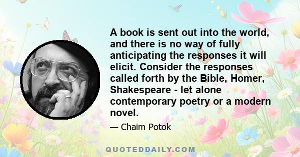 A book is sent out into the world, and there is no way of fully anticipating the responses it will elicit. Consider the responses called forth by the Bible, Homer, Shakespeare - let alone contemporary poetry or a modern