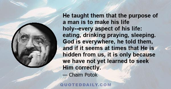 He taught them that the purpose of a man is to make his life holy--every aspect of his life: eating, drinking praying, sleeping. God is everywhere, he told them, and if it seems at times that He is hidden from us, it is