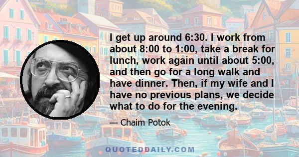 I get up around 6:30. I work from about 8:00 to 1:00, take a break for lunch, work again until about 5:00, and then go for a long walk and have dinner. Then, if my wife and I have no previous plans, we decide what to do
