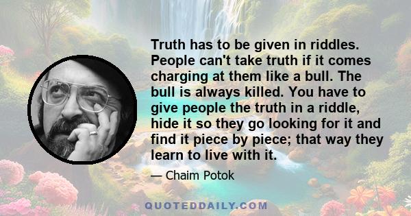 Truth has to be given in riddles. People can't take truth if it comes charging at them like a bull. The bull is always killed. You have to give people the truth in a riddle, hide it so they go looking for it and find it