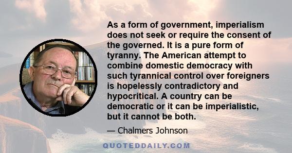 As a form of government, imperialism does not seek or require the consent of the governed. It is a pure form of tyranny. The American attempt to combine domestic democracy with such tyrannical control over foreigners is