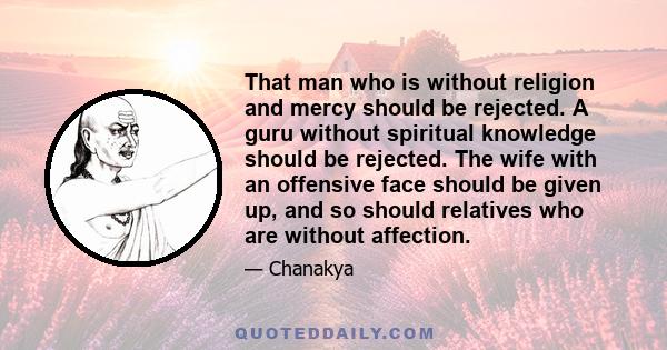 That man who is without religion and mercy should be rejected. A guru without spiritual knowledge should be rejected. The wife with an offensive face should be given up, and so should relatives who are without affection.
