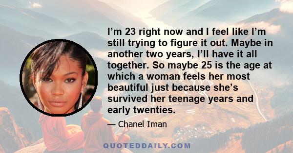 I’m 23 right now and I feel like I’m still trying to figure it out. Maybe in another two years, I’ll have it all together. So maybe 25 is the age at which a woman feels her most beautiful just because she’s survived her