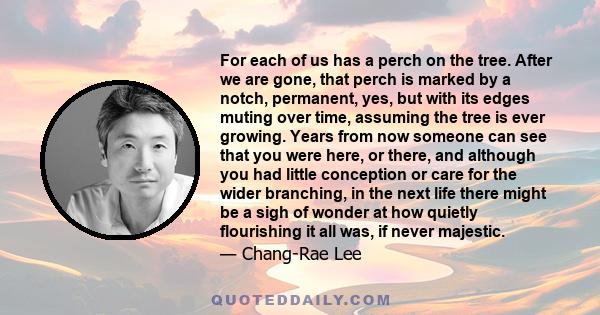 For each of us has a perch on the tree. After we are gone, that perch is marked by a notch, permanent, yes, but with its edges muting over time, assuming the tree is ever growing. Years from now someone can see that you