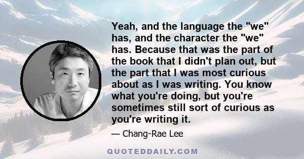 Yeah, and the language the we has, and the character the we has. Because that was the part of the book that I didn't plan out, but the part that I was most curious about as I was writing. You know what you're doing, but