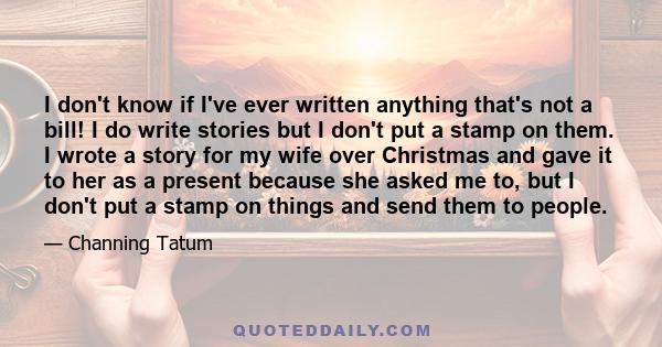 I don't know if I've ever written anything that's not a bill! I do write stories but I don't put a stamp on them. I wrote a story for my wife over Christmas and gave it to her as a present because she asked me to, but I