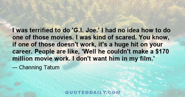 I was terrified to do 'G.I. Joe.' I had no idea how to do one of those movies. I was kind of scared. You know, if one of those doesn't work, it's a huge hit on your career. People are like, 'Well he couldn't make a $170
