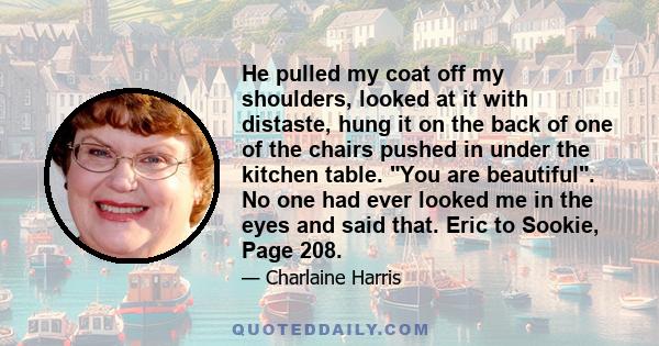 He pulled my coat off my shoulders, looked at it with distaste, hung it on the back of one of the chairs pushed in under the kitchen table. You are beautiful. No one had ever looked me in the eyes and said that. Eric to