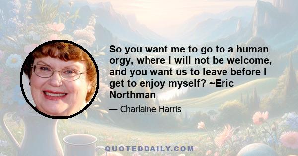 So you want me to go to a human orgy, where I will not be welcome, and you want us to leave before I get to enjoy myself? ~Eric Northman
