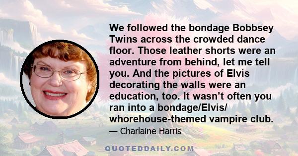 We followed the bondage Bobbsey Twins across the crowded dance floor. Those leather shorts were an adventure from behind, let me tell you. And the pictures of Elvis decorating the walls were an education, too. It wasn’t