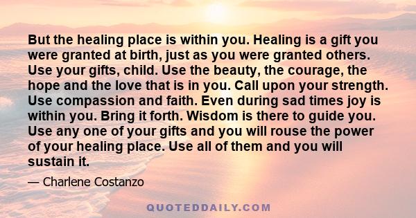 But the healing place is within you. Healing is a gift you were granted at birth, just as you were granted others. Use your gifts, child. Use the beauty, the courage, the hope and the love that is in you. Call upon your