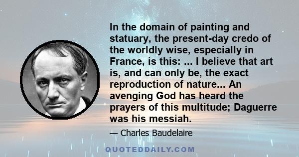 In the domain of painting and statuary, the present-day credo of the worldly wise, especially in France, is this: ... I believe that art is, and can only be, the exact reproduction of nature... An avenging God has heard