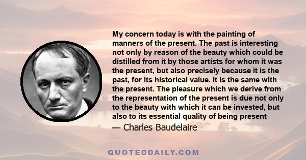 My concern today is with the painting of manners of the present. The past is interesting not only by reason of the beauty which could be distilled from it by those artists for whom it was the present, but also precisely