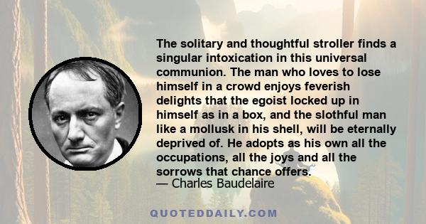 The solitary and thoughtful stroller finds a singular intoxication in this universal communion. The man who loves to lose himself in a crowd enjoys feverish delights that the egoist locked up in himself as in a box, and