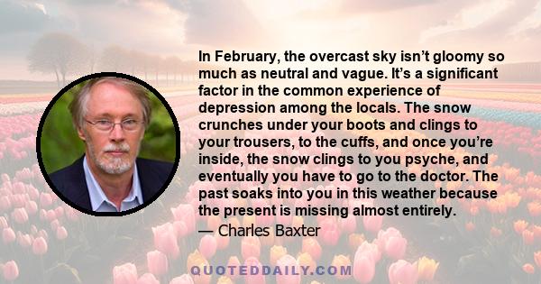 In February, the overcast sky isn’t gloomy so much as neutral and vague. It’s a significant factor in the common experience of depression among the locals. The snow crunches under your boots and clings to your trousers,