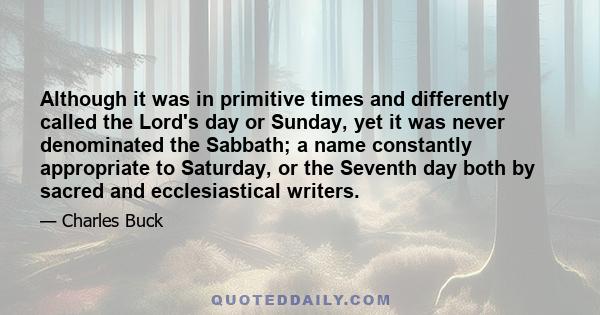 Although it was in primitive times and differently called the Lord's day or Sunday, yet it was never denominated the Sabbath; a name constantly appropriate to Saturday, or the Seventh day both by sacred and