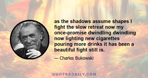 as the shadows assume shapes I fight the slow retreat now my once-promise dwindling dwindling now lighting new cigarettes pouring more drinks it has been a beautiful fight still is.