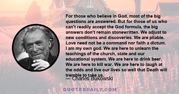 For those who believe in God, most of the big questions are answered. But for those of us who can't readily accept the God formula, the big answers don't remain stonewritten. We adjust to new conditions and discoveries.
