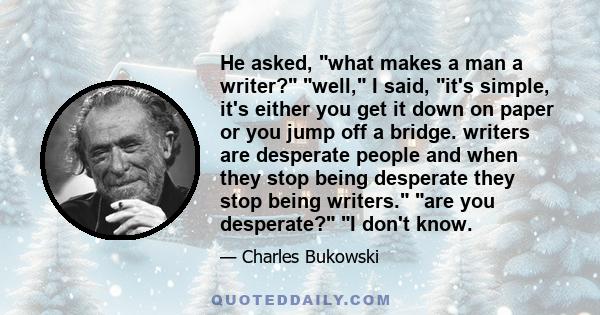 He asked, what makes a man a writer? well, I said, it's simple, it's either you get it down on paper or you jump off a bridge. writers are desperate people and when they stop being desperate they stop being writers. are