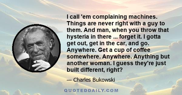 I call 'em complaining machines. Things are never right with a guy to them. And man, when you throw that hysteria in there ... forget it. I gotta get out, get in the car, and go. Anywhere. Get a cup of coffee somewhere.