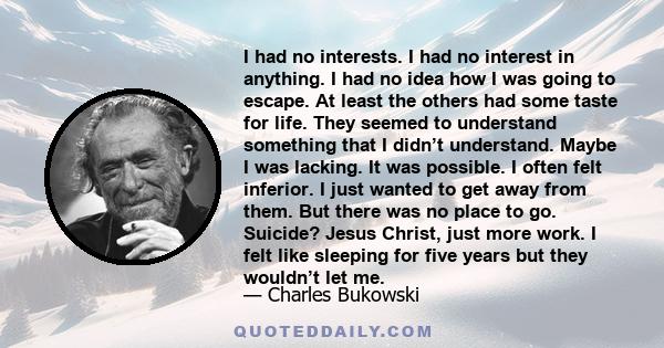 I had no interests. I had no interest in anything. I had no idea how I was going to escape. At least the others had some taste for life. They seemed to understand something that I didn’t understand. Maybe I was lacking.