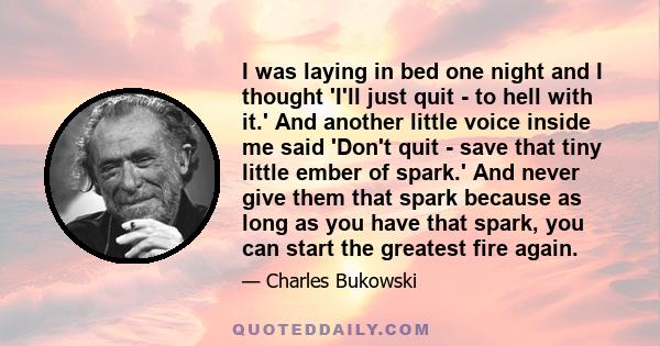 I was laying in bed one night and I thought 'I'll just quit - to hell with it.' And another little voice inside me said 'Don't quit - save that tiny little ember of spark.' And never give them that spark because as long