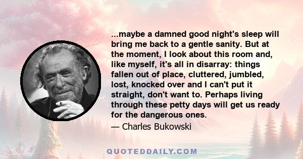 ...maybe a damned good night's sleep will bring me back to a gentle sanity. But at the moment, I look about this room and, like myself, it's all in disarray: things fallen out of place, cluttered, jumbled, lost, knocked