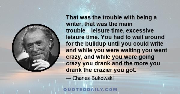 That was the trouble with being a writer, that was the main trouble—leisure time, excessive leisure time. You had to wait around for the buildup until you could write and while you were waiting you went crazy, and while