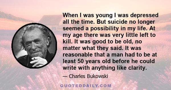 When I was young I was depressed all the time. But suicide no longer seemed a possibility in my life. At my age there was very little left to kill. It was good to be old, no matter what they said. It was reasonable that