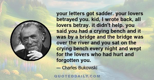your letters got sadder. your lovers betrayed you. kid, I wrote back, all lovers betray. it didn't help. you said you had a crying bench and it was by a bridge and the bridge was over the river and you sat on the crying