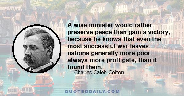 A wise minister would rather preserve peace than gain a victory, because he knows that even the most successful war leaves nations generally more poor, always more profligate, than it found them.