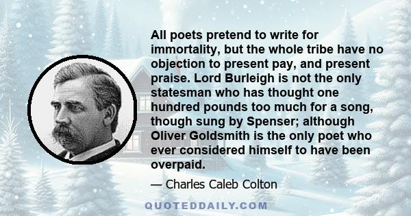All poets pretend to write for immortality, but the whole tribe have no objection to present pay, and present praise. Lord Burleigh is not the only statesman who has thought one hundred pounds too much for a song,