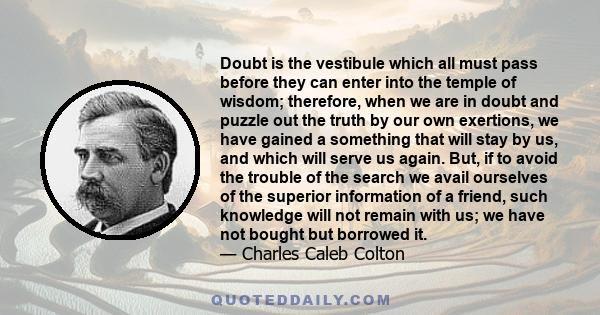 Doubt is the vestibule which all must pass before they can enter into the temple of wisdom; therefore, when we are in doubt and puzzle out the truth by our own exertions, we have gained a something that will stay by us,