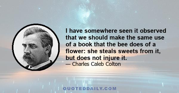 I have somewhere seen it observed that we should make the same use of a book that the bee does of a flower: she steals sweets from it, but does not injure it.