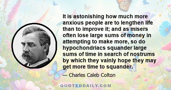 It is astonishing how much more anxious people are to lengthen life than to improve it; and as misers often lose large sums of money in attempting to make more, so do hypochondriacs squander large sums of time in search