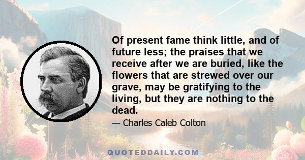 Of present fame think little, and of future less; the praises that we receive after we are buried, like the flowers that are strewed over our grave, may be gratifying to the living, but they are nothing to the dead.