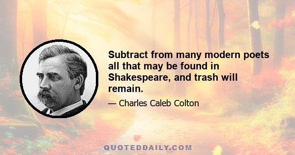 Subtract from many modern poets all that may be found in Shakespeare, and trash will remain.