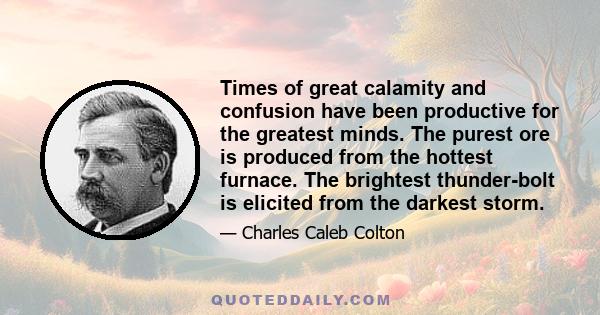 Times of great calamity and confusion have been productive for the greatest minds. The purest ore is produced from the hottest furnace. The brightest thunder-bolt is elicited from the darkest storm.