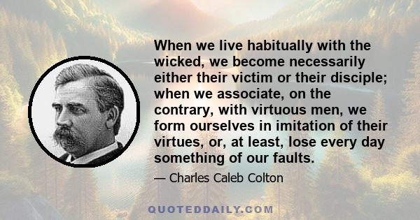 When we live habitually with the wicked, we become necessarily either their victim or their disciple; when we associate, on the contrary, with virtuous men, we form ourselves in imitation of their virtues, or, at least,