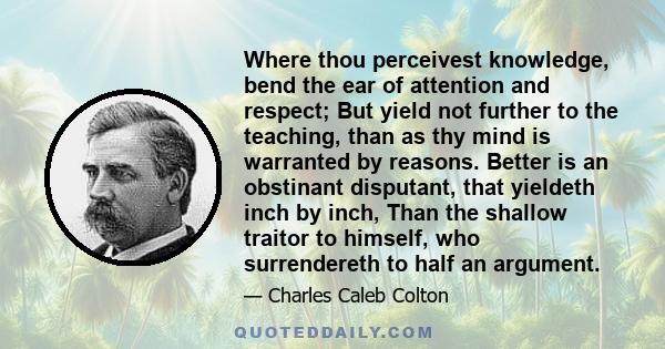 Where thou perceivest knowledge, bend the ear of attention and respect; But yield not further to the teaching, than as thy mind is warranted by reasons. Better is an obstinant disputant, that yieldeth inch by inch, Than