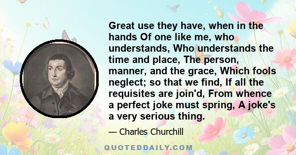 Great use they have, when in the hands Of one like me, who understands, Who understands the time and place, The person, manner, and the grace, Which fools neglect; so that we find, If all the requisites are join'd, From