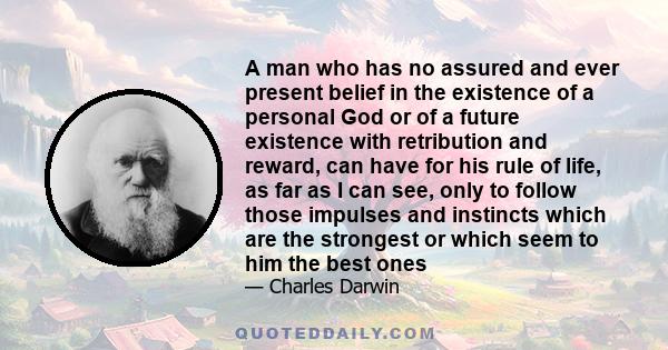 A man who has no assured and ever present belief in the existence of a personal God or of a future existence with retribution and reward, can have for his rule of life, as far as I can see, only to follow those impulses