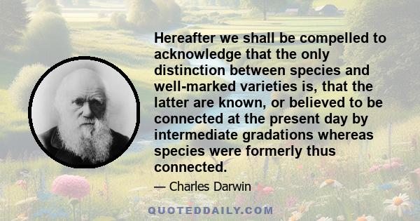Hereafter we shall be compelled to acknowledge that the only distinction between species and well-marked varieties is, that the latter are known, or believed to be connected at the present day by intermediate gradations