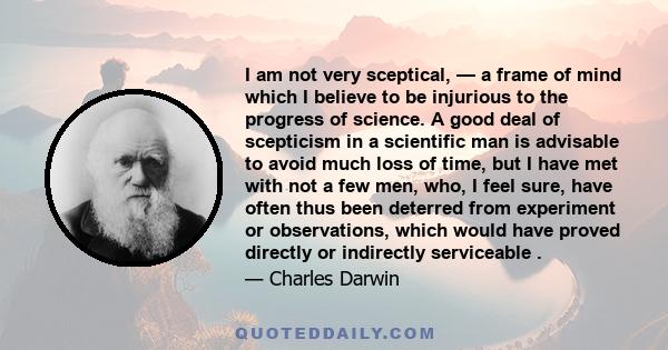 I am not very sceptical, — a frame of mind which I believe to be injurious to the progress of science. A good deal of scepticism in a scientific man is advisable to avoid much loss of time, but I have met with not a few