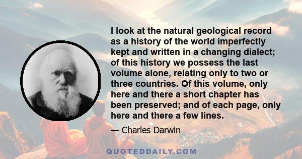 I look at the natural geological record as a history of the world imperfectly kept and written in a changing dialect; of this history we possess the last volume alone, relating only to two or three countries. Of this