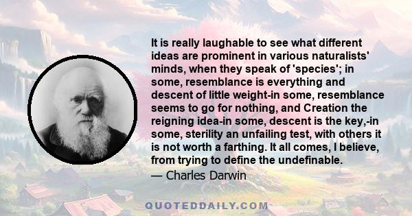 It is really laughable to see what different ideas are prominent in various naturalists' minds, when they speak of 'species'; in some, resemblance is everything and descent of little weight-in some, resemblance seems to