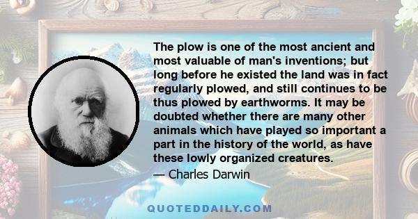 The plow is one of the most ancient and most valuable of man's inventions; but long before he existed the land was in fact regularly plowed, and still continues to be thus plowed by earthworms. It may be doubted whether