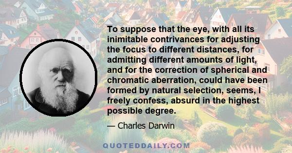 To suppose that the eye, with all its inimitable contrivances for adjusting the focus to different distances, for admitting different amounts of light, and for the correction of spherical and chromatic aberration, could