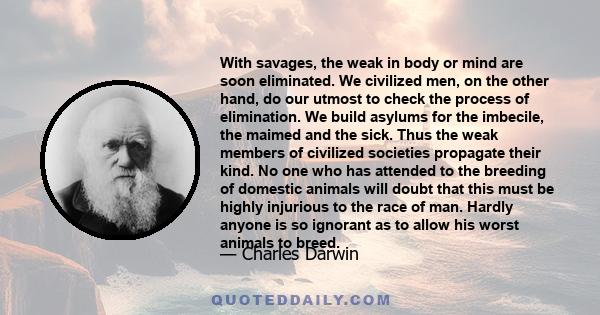 With savages, the weak in body or mind are soon eliminated. We civilized men, on the other hand, do our utmost to check the process of elimination. We build asylums for the imbecile, the maimed and the sick. Thus the