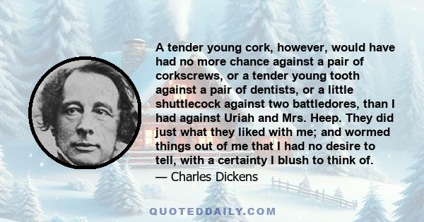 A tender young cork, however, would have had no more chance against a pair of corkscrews, or a tender young tooth against a pair of dentists, or a little shuttlecock against two battledores, than I had against Uriah and